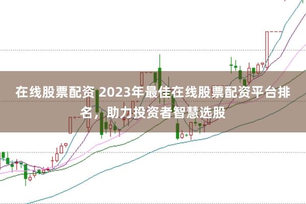 在线股票配资 2023年最佳在线股票配资平台排名，助力投资者智慧选股