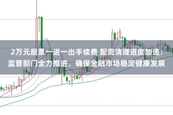 2万元股票一进一出手续费 配资清理进度加速：监管部门全力推进，确保金融市场稳定健康发展