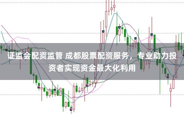 证监会配资监管 成都股票配资服务，专业助力投资者实现资金最大化利用