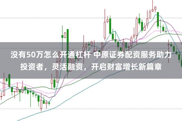 没有50万怎么开通杠杆 中原证券配资服务助力投资者，灵活融资，开启财富增长新篇章