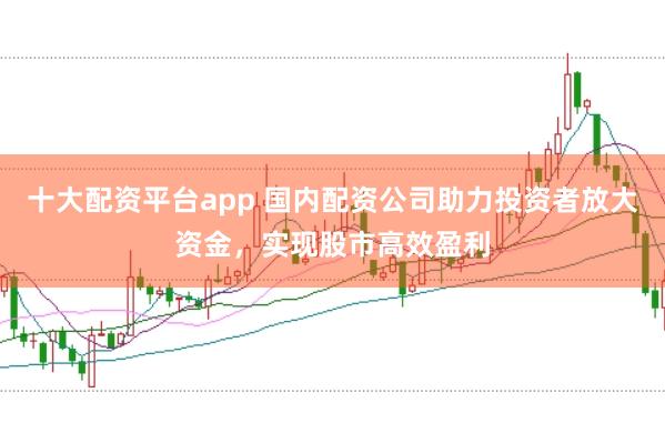 十大配资平台app 国内配资公司助力投资者放大资金，实现股市高效盈利