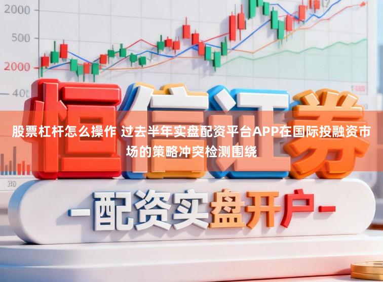 股票杠杆怎么操作 过去半年实盘配资平台APP在国际投融资市场的策略冲突检测围绕