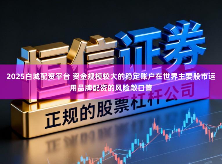 2025白城配资平台 资金规模较大的稳定账户在世界主要股市运用品牌配资的风险敞口管