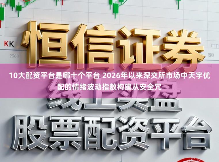 10大配资平台是哪十个平台 2026年以来深交所市场中天宇优配的情绪波动指数构建从安全冗