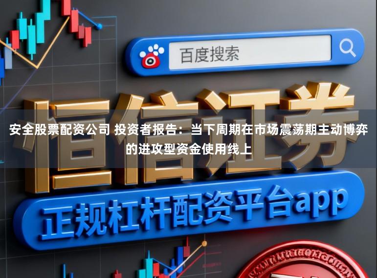 安全股票配资公司 投资者报告：当下周期在市场震荡期主动博弈的进攻型资金使用线上