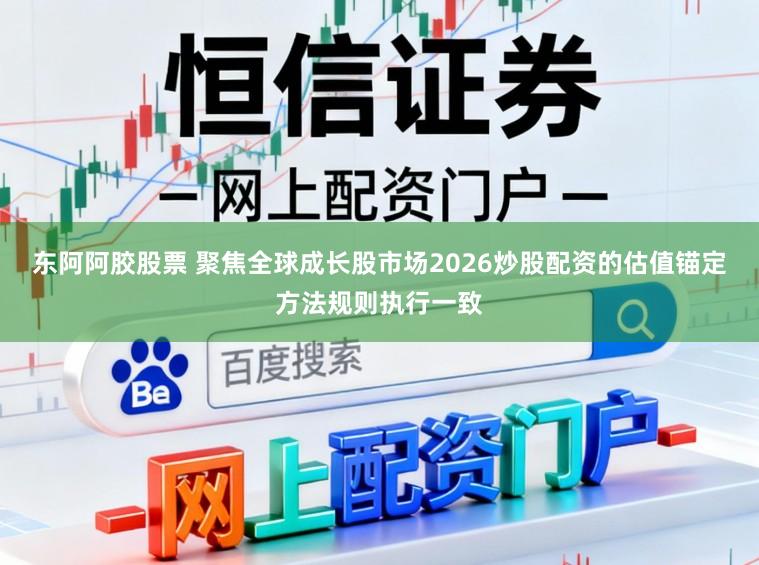东阿阿胶股票 聚焦全球成长股市场2026炒股配资的估值锚定方法规则执行一致
