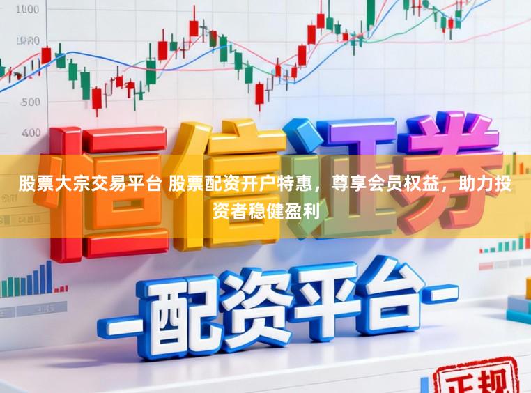 股票大宗交易平台 股票配资开户特惠，尊享会员权益，助力投资者稳健盈利