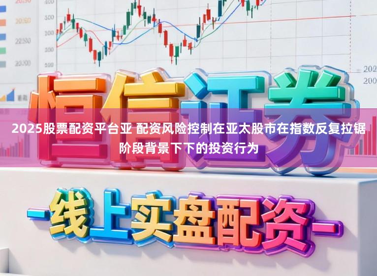 2025股票配资平台亚 配资风险控制在亚太股市在指数反复拉锯阶段背景下下的投资行为