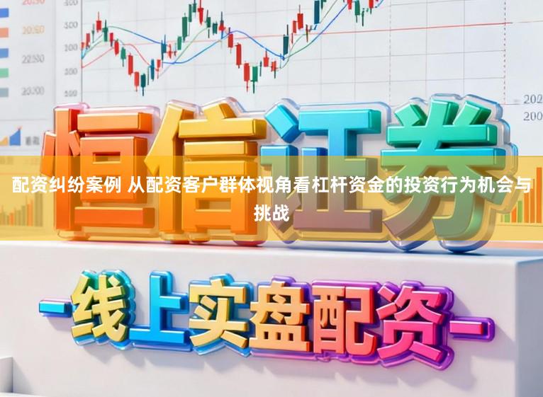 配资纠纷案例 从配资客户群体视角看杠杆资金的投资行为机会与挑战