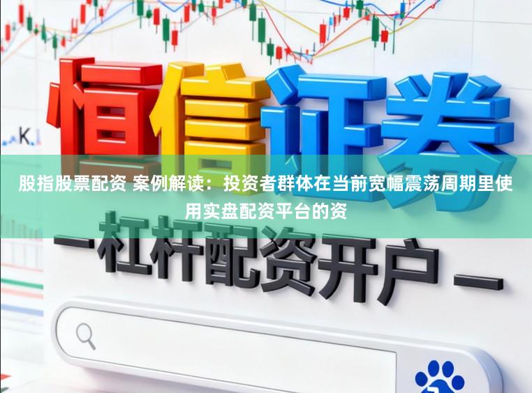 股指股票配资 案例解读：投资者群体在当前宽幅震荡周期里使用实盘配资平台的资