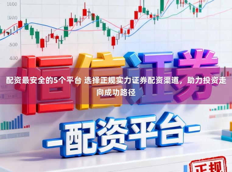 配资最安全的5个平台 选择正规实力证券配资渠道，助力投资走向成功路径