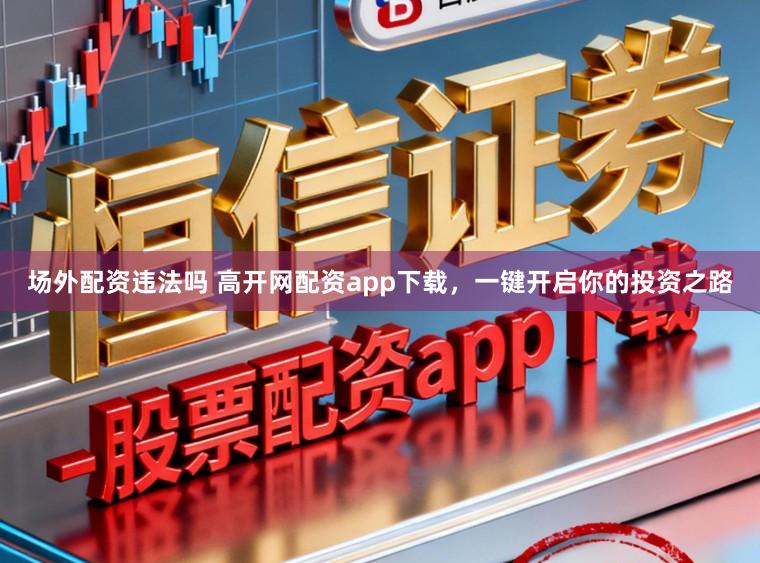 场外配资违法吗 高开网配资app下载，一键开启你的投资之路